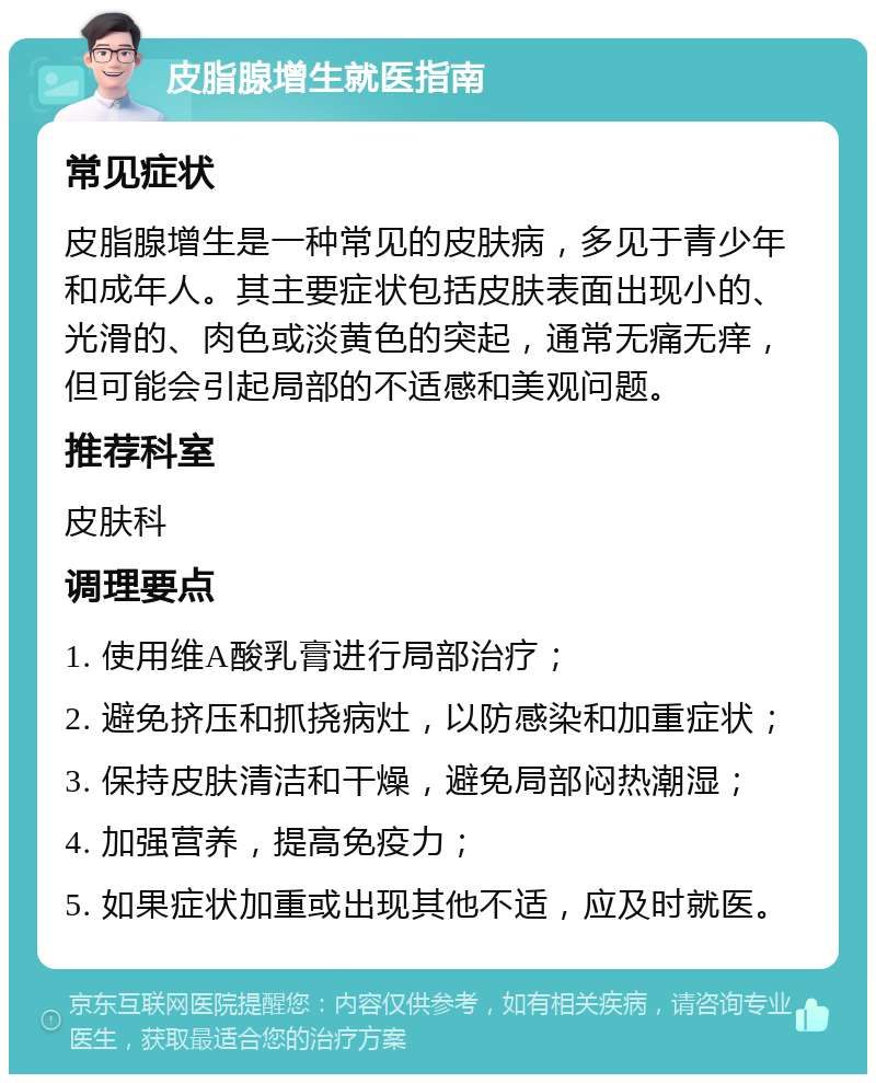 皮脂腺增生就医指南 常见症状 皮脂腺增生是一种常见的皮肤病，多见于青少年和成年人。其主要症状包括皮肤表面出现小的、光滑的、肉色或淡黄色的突起，通常无痛无痒，但可能会引起局部的不适感和美观问题。 推荐科室 皮肤科 调理要点 1. 使用维A酸乳膏进行局部治疗； 2. 避免挤压和抓挠病灶，以防感染和加重症状； 3. 保持皮肤清洁和干燥，避免局部闷热潮湿； 4. 加强营养，提高免疫力； 5. 如果症状加重或出现其他不适，应及时就医。