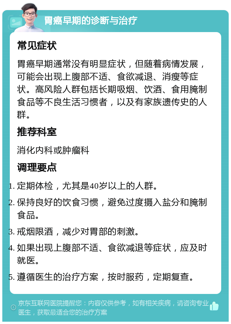 胃癌早期的诊断与治疗 常见症状 胃癌早期通常没有明显症状，但随着病情发展，可能会出现上腹部不适、食欲减退、消瘦等症状。高风险人群包括长期吸烟、饮酒、食用腌制食品等不良生活习惯者，以及有家族遗传史的人群。 推荐科室 消化内科或肿瘤科 调理要点 定期体检，尤其是40岁以上的人群。 保持良好的饮食习惯，避免过度摄入盐分和腌制食品。 戒烟限酒，减少对胃部的刺激。 如果出现上腹部不适、食欲减退等症状，应及时就医。 遵循医生的治疗方案，按时服药，定期复查。