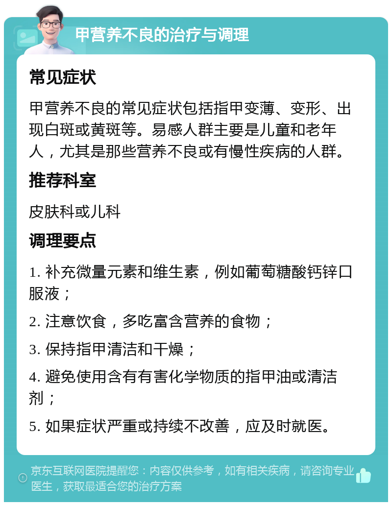 甲营养不良的治疗与调理 常见症状 甲营养不良的常见症状包括指甲变薄、变形、出现白斑或黄斑等。易感人群主要是儿童和老年人，尤其是那些营养不良或有慢性疾病的人群。 推荐科室 皮肤科或儿科 调理要点 1. 补充微量元素和维生素，例如葡萄糖酸钙锌口服液； 2. 注意饮食，多吃富含营养的食物； 3. 保持指甲清洁和干燥； 4. 避免使用含有有害化学物质的指甲油或清洁剂； 5. 如果症状严重或持续不改善，应及时就医。