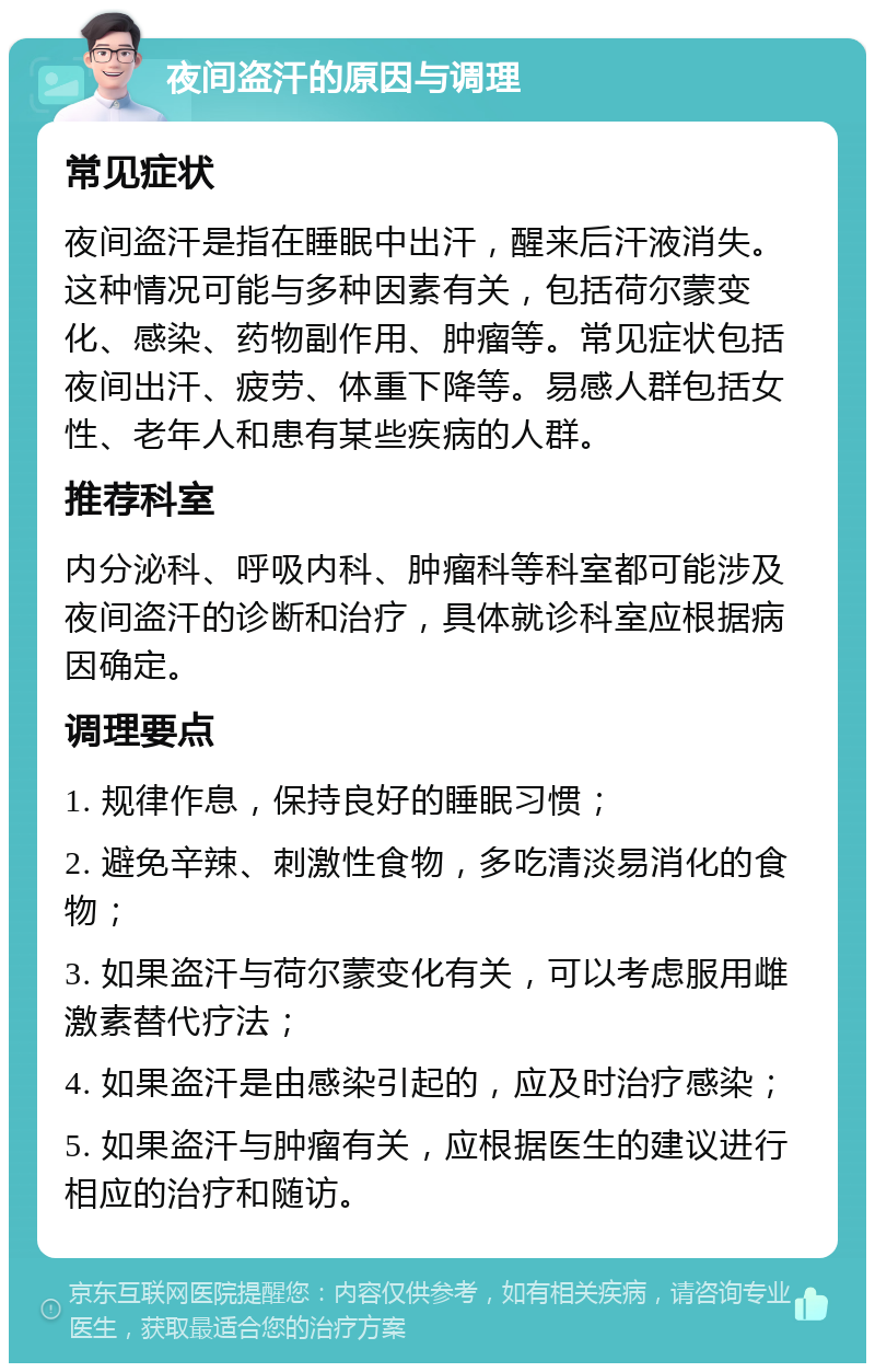 夜间盗汗的原因与调理 常见症状 夜间盗汗是指在睡眠中出汗，醒来后汗液消失。这种情况可能与多种因素有关，包括荷尔蒙变化、感染、药物副作用、肿瘤等。常见症状包括夜间出汗、疲劳、体重下降等。易感人群包括女性、老年人和患有某些疾病的人群。 推荐科室 内分泌科、呼吸内科、肿瘤科等科室都可能涉及夜间盗汗的诊断和治疗，具体就诊科室应根据病因确定。 调理要点 1. 规律作息，保持良好的睡眠习惯； 2. 避免辛辣、刺激性食物，多吃清淡易消化的食物； 3. 如果盗汗与荷尔蒙变化有关，可以考虑服用雌激素替代疗法； 4. 如果盗汗是由感染引起的，应及时治疗感染； 5. 如果盗汗与肿瘤有关，应根据医生的建议进行相应的治疗和随访。