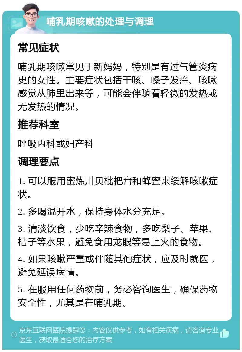 哺乳期咳嗽的处理与调理 常见症状 哺乳期咳嗽常见于新妈妈，特别是有过气管炎病史的女性。主要症状包括干咳、嗓子发痒、咳嗽感觉从肺里出来等，可能会伴随着轻微的发热或无发热的情况。 推荐科室 呼吸内科或妇产科 调理要点 1. 可以服用蜜炼川贝枇杷膏和蜂蜜来缓解咳嗽症状。 2. 多喝温开水，保持身体水分充足。 3. 清淡饮食，少吃辛辣食物，多吃梨子、苹果、桔子等水果，避免食用龙眼等易上火的食物。 4. 如果咳嗽严重或伴随其他症状，应及时就医，避免延误病情。 5. 在服用任何药物前，务必咨询医生，确保药物安全性，尤其是在哺乳期。