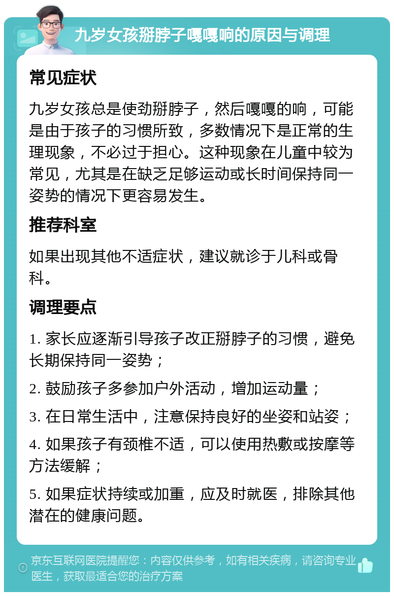 九岁女孩掰脖子嘎嘎响的原因与调理 常见症状 九岁女孩总是使劲掰脖子，然后嘎嘎的响，可能是由于孩子的习惯所致，多数情况下是正常的生理现象，不必过于担心。这种现象在儿童中较为常见，尤其是在缺乏足够运动或长时间保持同一姿势的情况下更容易发生。 推荐科室 如果出现其他不适症状，建议就诊于儿科或骨科。 调理要点 1. 家长应逐渐引导孩子改正掰脖子的习惯，避免长期保持同一姿势； 2. 鼓励孩子多参加户外活动，增加运动量； 3. 在日常生活中，注意保持良好的坐姿和站姿； 4. 如果孩子有颈椎不适，可以使用热敷或按摩等方法缓解； 5. 如果症状持续或加重，应及时就医，排除其他潜在的健康问题。