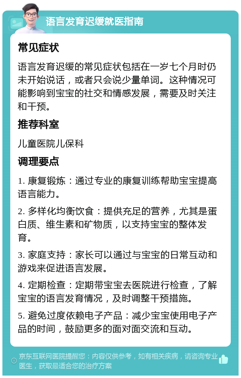 语言发育迟缓就医指南 常见症状 语言发育迟缓的常见症状包括在一岁七个月时仍未开始说话，或者只会说少量单词。这种情况可能影响到宝宝的社交和情感发展，需要及时关注和干预。 推荐科室 儿童医院儿保科 调理要点 1. 康复锻炼：通过专业的康复训练帮助宝宝提高语言能力。 2. 多样化均衡饮食：提供充足的营养，尤其是蛋白质、维生素和矿物质，以支持宝宝的整体发育。 3. 家庭支持：家长可以通过与宝宝的日常互动和游戏来促进语言发展。 4. 定期检查：定期带宝宝去医院进行检查，了解宝宝的语言发育情况，及时调整干预措施。 5. 避免过度依赖电子产品：减少宝宝使用电子产品的时间，鼓励更多的面对面交流和互动。