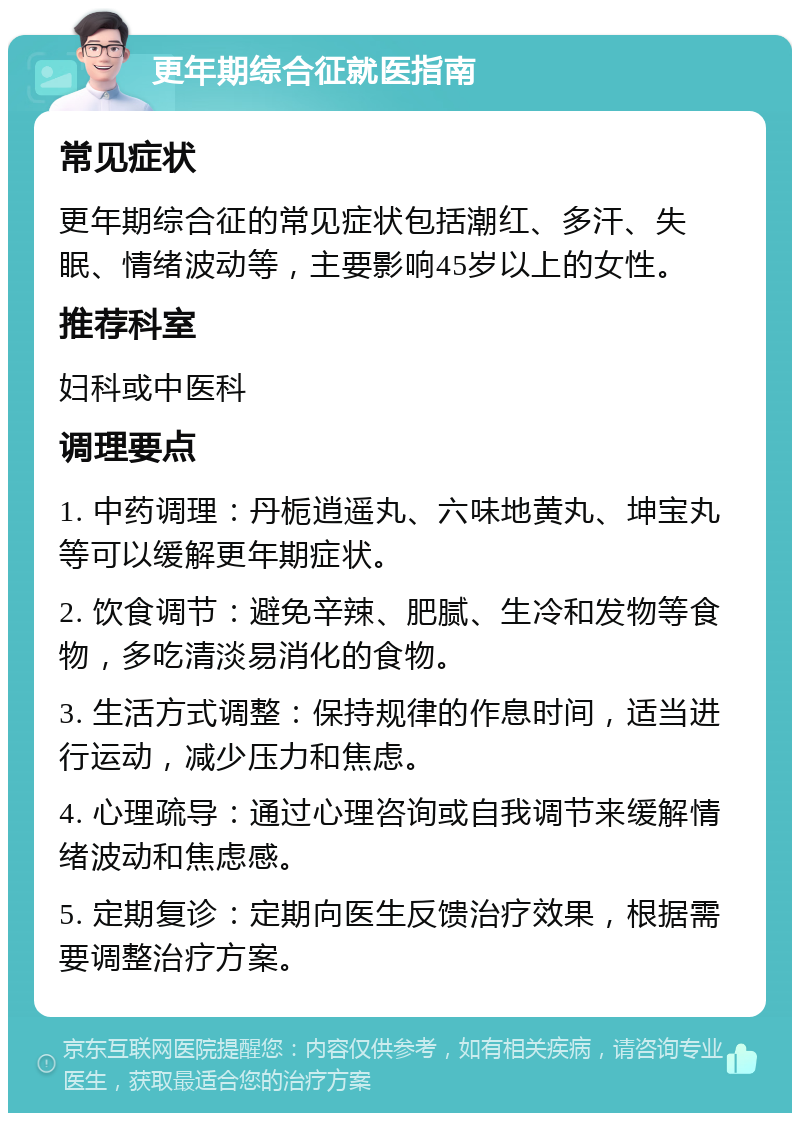 更年期综合征就医指南 常见症状 更年期综合征的常见症状包括潮红、多汗、失眠、情绪波动等，主要影响45岁以上的女性。 推荐科室 妇科或中医科 调理要点 1. 中药调理：丹栀逍遥丸、六味地黄丸、坤宝丸等可以缓解更年期症状。 2. 饮食调节：避免辛辣、肥腻、生冷和发物等食物，多吃清淡易消化的食物。 3. 生活方式调整：保持规律的作息时间，适当进行运动，减少压力和焦虑。 4. 心理疏导：通过心理咨询或自我调节来缓解情绪波动和焦虑感。 5. 定期复诊：定期向医生反馈治疗效果，根据需要调整治疗方案。