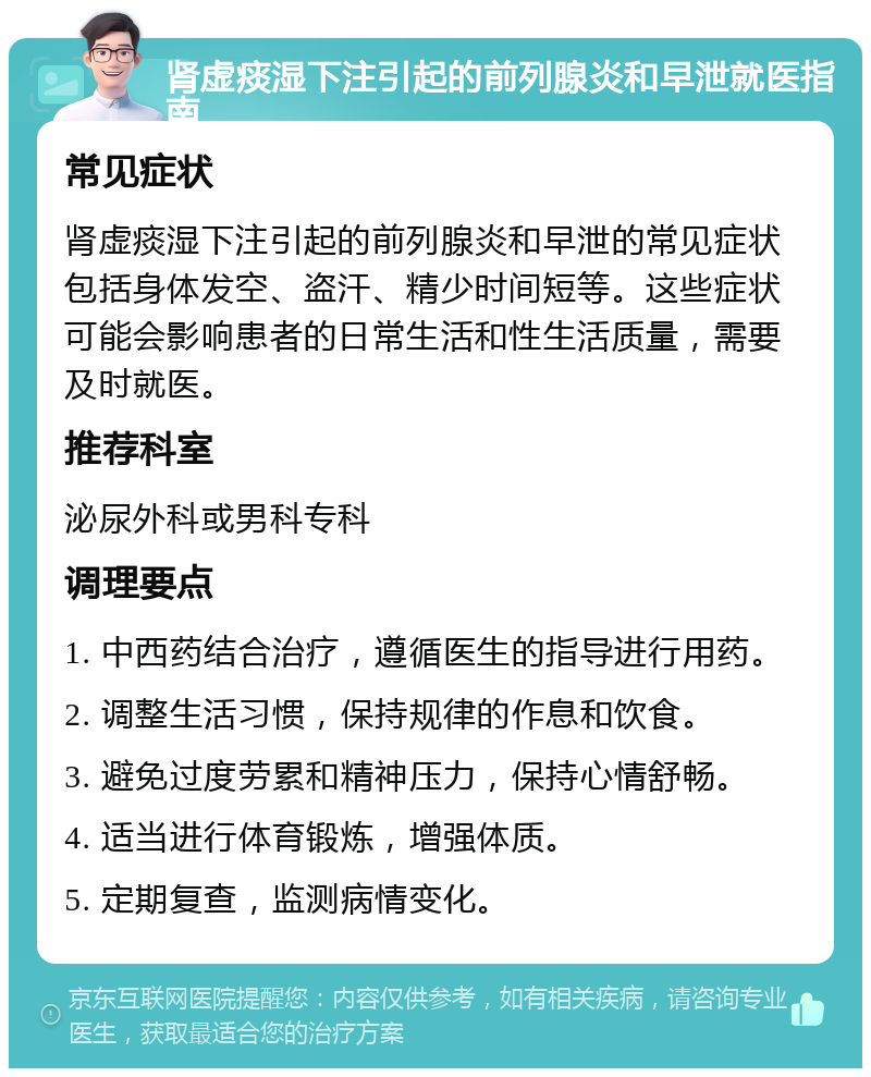 肾虚痰湿下注引起的前列腺炎和早泄就医指南 常见症状 肾虚痰湿下注引起的前列腺炎和早泄的常见症状包括身体发空、盗汗、精少时间短等。这些症状可能会影响患者的日常生活和性生活质量，需要及时就医。 推荐科室 泌尿外科或男科专科 调理要点 1. 中西药结合治疗，遵循医生的指导进行用药。 2. 调整生活习惯，保持规律的作息和饮食。 3. 避免过度劳累和精神压力，保持心情舒畅。 4. 适当进行体育锻炼，增强体质。 5. 定期复查，监测病情变化。