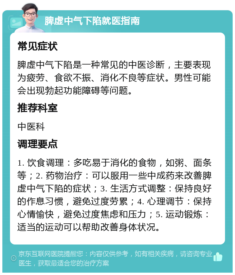 脾虚中气下陷就医指南 常见症状 脾虚中气下陷是一种常见的中医诊断，主要表现为疲劳、食欲不振、消化不良等症状。男性可能会出现勃起功能障碍等问题。 推荐科室 中医科 调理要点 1. 饮食调理：多吃易于消化的食物，如粥、面条等；2. 药物治疗：可以服用一些中成药来改善脾虚中气下陷的症状；3. 生活方式调整：保持良好的作息习惯，避免过度劳累；4. 心理调节：保持心情愉快，避免过度焦虑和压力；5. 运动锻炼：适当的运动可以帮助改善身体状况。