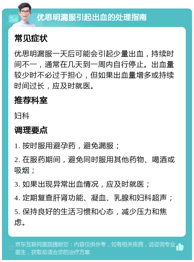 优思明漏服引起出血的处理指南 常见症状 优思明漏服一天后可能会引起少量出血，持续时间不一，通常在几天到一周内自行停止。出血量较少时不必过于担心，但如果出血量增多或持续时间过长，应及时就医。 推荐科室 妇科 调理要点 1. 按时服用避孕药，避免漏服； 2. 在服药期间，避免同时服用其他药物、喝酒或吸烟； 3. 如果出现异常出血情况，应及时就医； 4. 定期复查肝肾功能、凝血、乳腺和妇科超声； 5. 保持良好的生活习惯和心态，减少压力和焦虑。