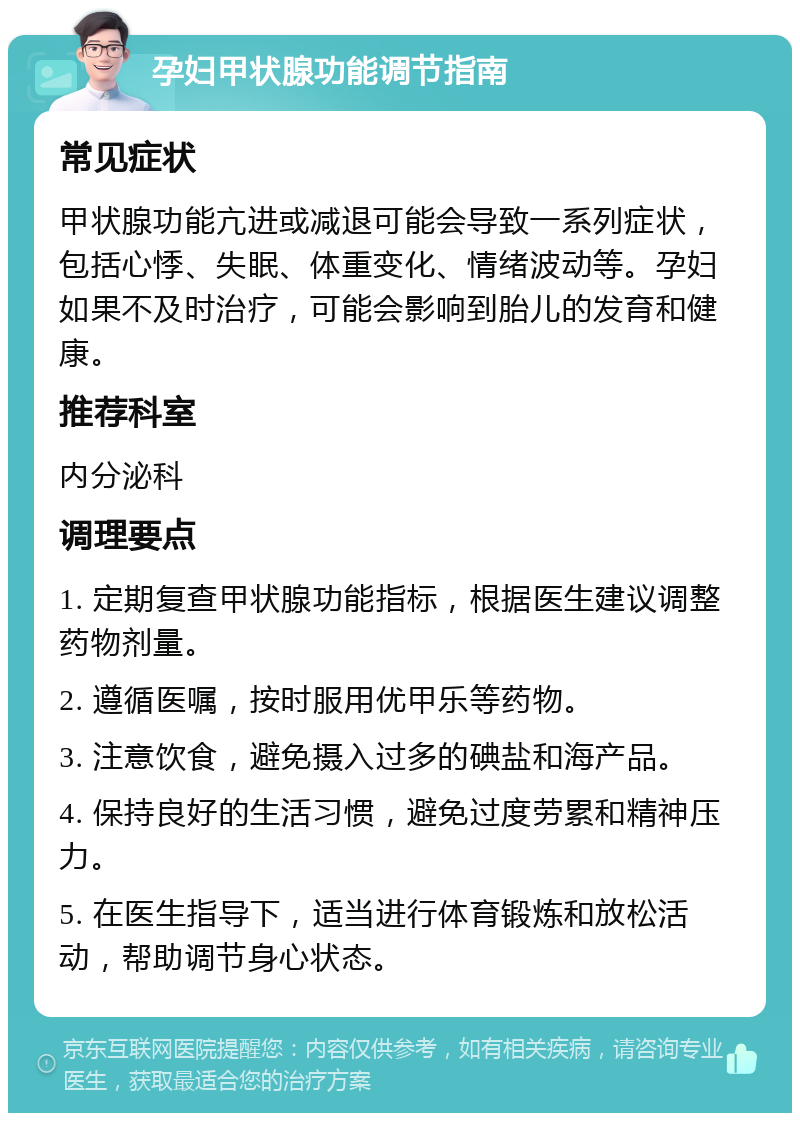 孕妇甲状腺功能调节指南 常见症状 甲状腺功能亢进或减退可能会导致一系列症状，包括心悸、失眠、体重变化、情绪波动等。孕妇如果不及时治疗，可能会影响到胎儿的发育和健康。 推荐科室 内分泌科 调理要点 1. 定期复查甲状腺功能指标，根据医生建议调整药物剂量。 2. 遵循医嘱，按时服用优甲乐等药物。 3. 注意饮食，避免摄入过多的碘盐和海产品。 4. 保持良好的生活习惯，避免过度劳累和精神压力。 5. 在医生指导下，适当进行体育锻炼和放松活动，帮助调节身心状态。