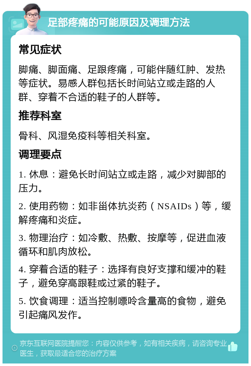 足部疼痛的可能原因及调理方法 常见症状 脚痛、脚面痛、足跟疼痛，可能伴随红肿、发热等症状。易感人群包括长时间站立或走路的人群、穿着不合适的鞋子的人群等。 推荐科室 骨科、风湿免疫科等相关科室。 调理要点 1. 休息：避免长时间站立或走路，减少对脚部的压力。 2. 使用药物：如非甾体抗炎药（NSAIDs）等，缓解疼痛和炎症。 3. 物理治疗：如冷敷、热敷、按摩等，促进血液循环和肌肉放松。 4. 穿着合适的鞋子：选择有良好支撑和缓冲的鞋子，避免穿高跟鞋或过紧的鞋子。 5. 饮食调理：适当控制嘌呤含量高的食物，避免引起痛风发作。