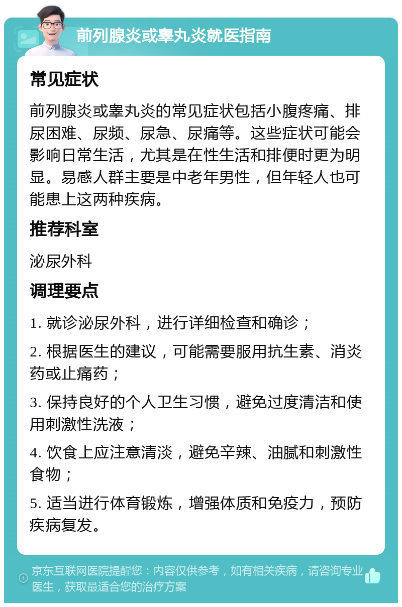 前列腺炎或睾丸炎就医指南 常见症状 前列腺炎或睾丸炎的常见症状包括小腹疼痛、排尿困难、尿频、尿急、尿痛等。这些症状可能会影响日常生活，尤其是在性生活和排便时更为明显。易感人群主要是中老年男性，但年轻人也可能患上这两种疾病。 推荐科室 泌尿外科 调理要点 1. 就诊泌尿外科，进行详细检查和确诊； 2. 根据医生的建议，可能需要服用抗生素、消炎药或止痛药； 3. 保持良好的个人卫生习惯，避免过度清洁和使用刺激性洗液； 4. 饮食上应注意清淡，避免辛辣、油腻和刺激性食物； 5. 适当进行体育锻炼，增强体质和免疫力，预防疾病复发。