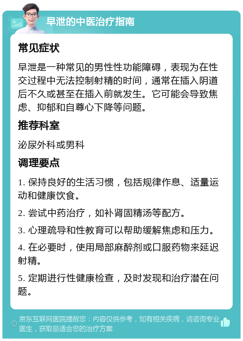 早泄的中医治疗指南 常见症状 早泄是一种常见的男性性功能障碍，表现为在性交过程中无法控制射精的时间，通常在插入阴道后不久或甚至在插入前就发生。它可能会导致焦虑、抑郁和自尊心下降等问题。 推荐科室 泌尿外科或男科 调理要点 1. 保持良好的生活习惯，包括规律作息、适量运动和健康饮食。 2. 尝试中药治疗，如补肾固精汤等配方。 3. 心理疏导和性教育可以帮助缓解焦虑和压力。 4. 在必要时，使用局部麻醉剂或口服药物来延迟射精。 5. 定期进行性健康检查，及时发现和治疗潜在问题。