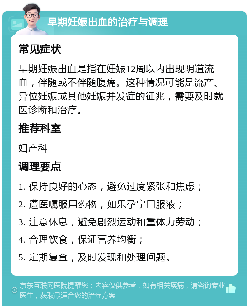 早期妊娠出血的治疗与调理 常见症状 早期妊娠出血是指在妊娠12周以内出现阴道流血，伴随或不伴随腹痛。这种情况可能是流产、异位妊娠或其他妊娠并发症的征兆，需要及时就医诊断和治疗。 推荐科室 妇产科 调理要点 1. 保持良好的心态，避免过度紧张和焦虑； 2. 遵医嘱服用药物，如乐孕宁口服液； 3. 注意休息，避免剧烈运动和重体力劳动； 4. 合理饮食，保证营养均衡； 5. 定期复查，及时发现和处理问题。