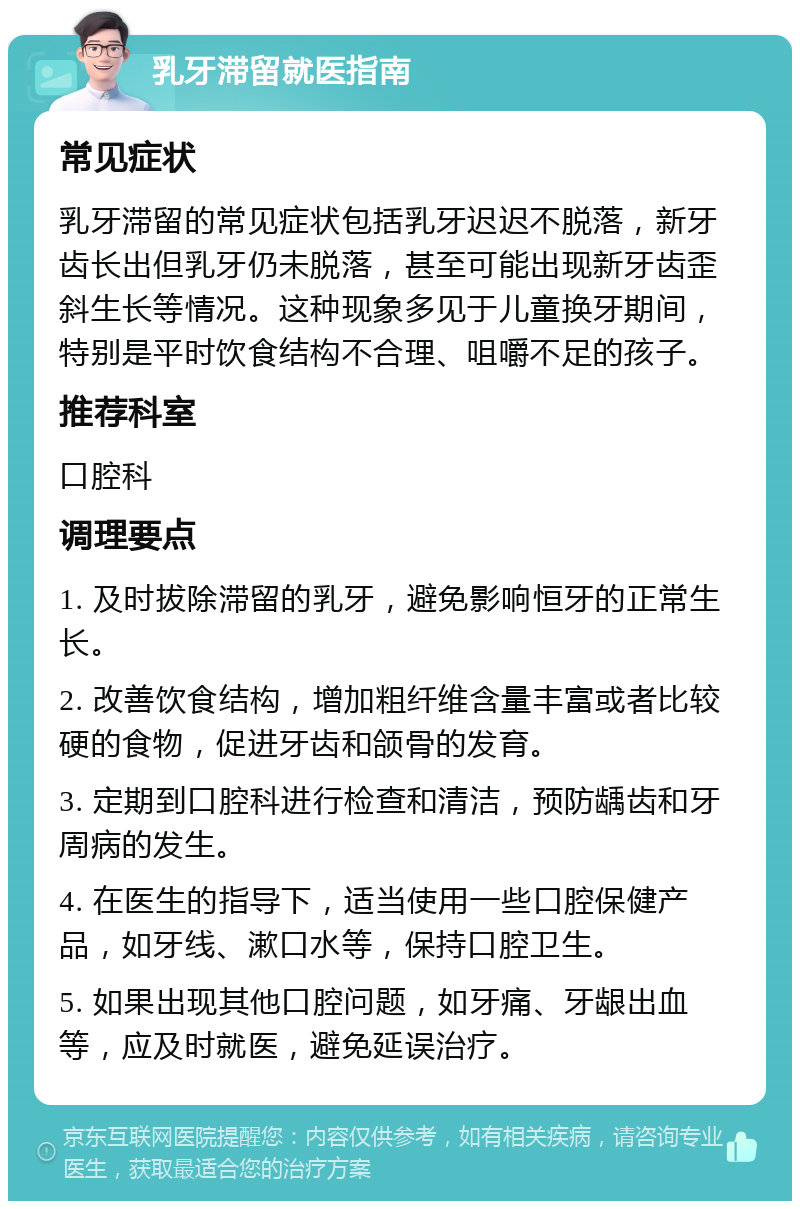 乳牙滞留就医指南 常见症状 乳牙滞留的常见症状包括乳牙迟迟不脱落，新牙齿长出但乳牙仍未脱落，甚至可能出现新牙齿歪斜生长等情况。这种现象多见于儿童换牙期间，特别是平时饮食结构不合理、咀嚼不足的孩子。 推荐科室 口腔科 调理要点 1. 及时拔除滞留的乳牙，避免影响恒牙的正常生长。 2. 改善饮食结构，增加粗纤维含量丰富或者比较硬的食物，促进牙齿和颌骨的发育。 3. 定期到口腔科进行检查和清洁，预防龋齿和牙周病的发生。 4. 在医生的指导下，适当使用一些口腔保健产品，如牙线、漱口水等，保持口腔卫生。 5. 如果出现其他口腔问题，如牙痛、牙龈出血等，应及时就医，避免延误治疗。