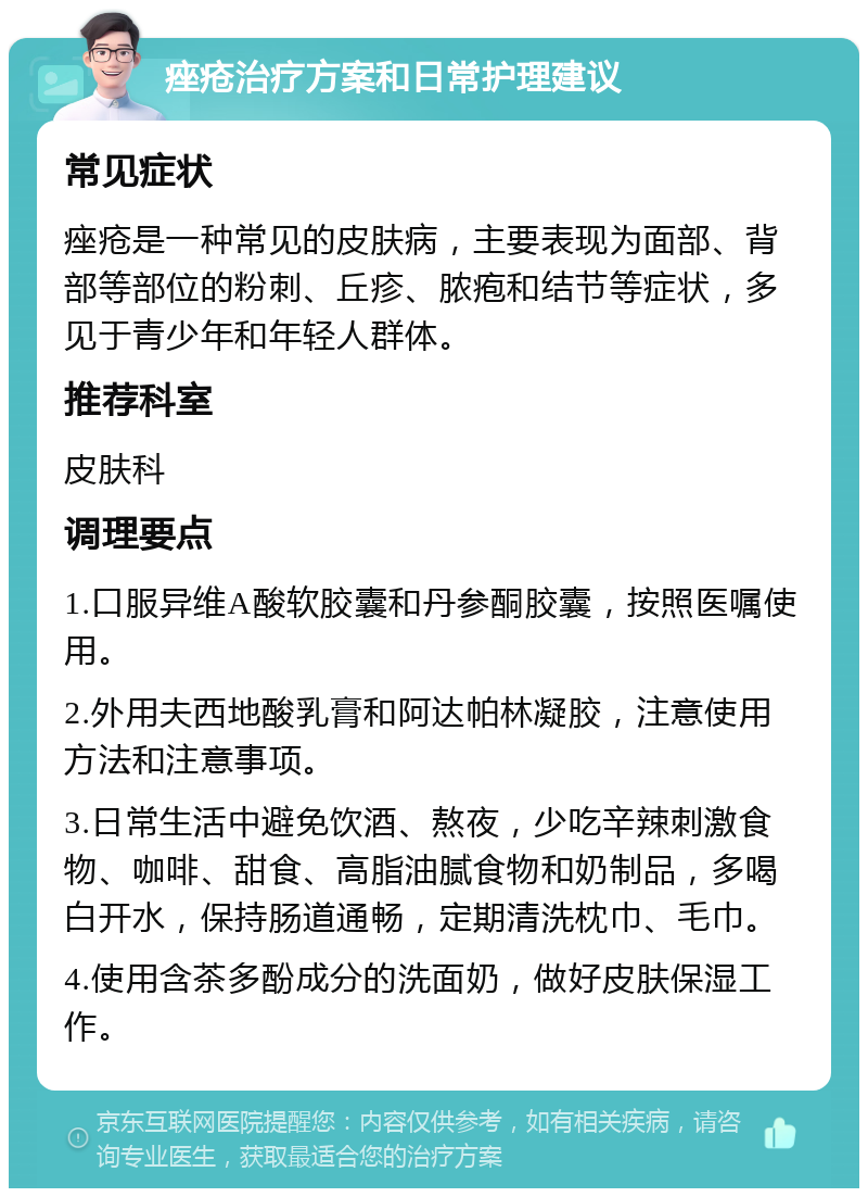 痤疮治疗方案和日常护理建议 常见症状 痤疮是一种常见的皮肤病，主要表现为面部、背部等部位的粉刺、丘疹、脓疱和结节等症状，多见于青少年和年轻人群体。 推荐科室 皮肤科 调理要点 1.口服异维A酸软胶囊和丹参酮胶囊，按照医嘱使用。 2.外用夫西地酸乳膏和阿达帕林凝胶，注意使用方法和注意事项。 3.日常生活中避免饮酒、熬夜，少吃辛辣刺激食物、咖啡、甜食、高脂油腻食物和奶制品，多喝白开水，保持肠道通畅，定期清洗枕巾、毛巾。 4.使用含茶多酚成分的洗面奶，做好皮肤保湿工作。