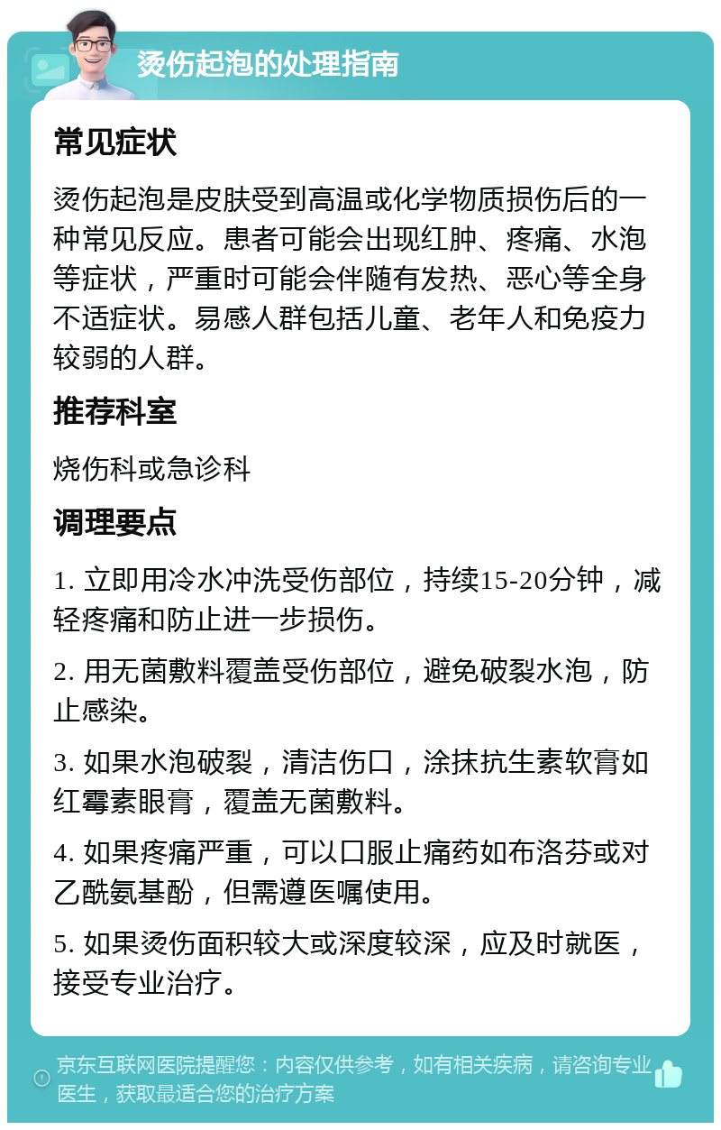 烫伤起泡的处理指南 常见症状 烫伤起泡是皮肤受到高温或化学物质损伤后的一种常见反应。患者可能会出现红肿、疼痛、水泡等症状，严重时可能会伴随有发热、恶心等全身不适症状。易感人群包括儿童、老年人和免疫力较弱的人群。 推荐科室 烧伤科或急诊科 调理要点 1. 立即用冷水冲洗受伤部位，持续15-20分钟，减轻疼痛和防止进一步损伤。 2. 用无菌敷料覆盖受伤部位，避免破裂水泡，防止感染。 3. 如果水泡破裂，清洁伤口，涂抹抗生素软膏如红霉素眼膏，覆盖无菌敷料。 4. 如果疼痛严重，可以口服止痛药如布洛芬或对乙酰氨基酚，但需遵医嘱使用。 5. 如果烫伤面积较大或深度较深，应及时就医，接受专业治疗。