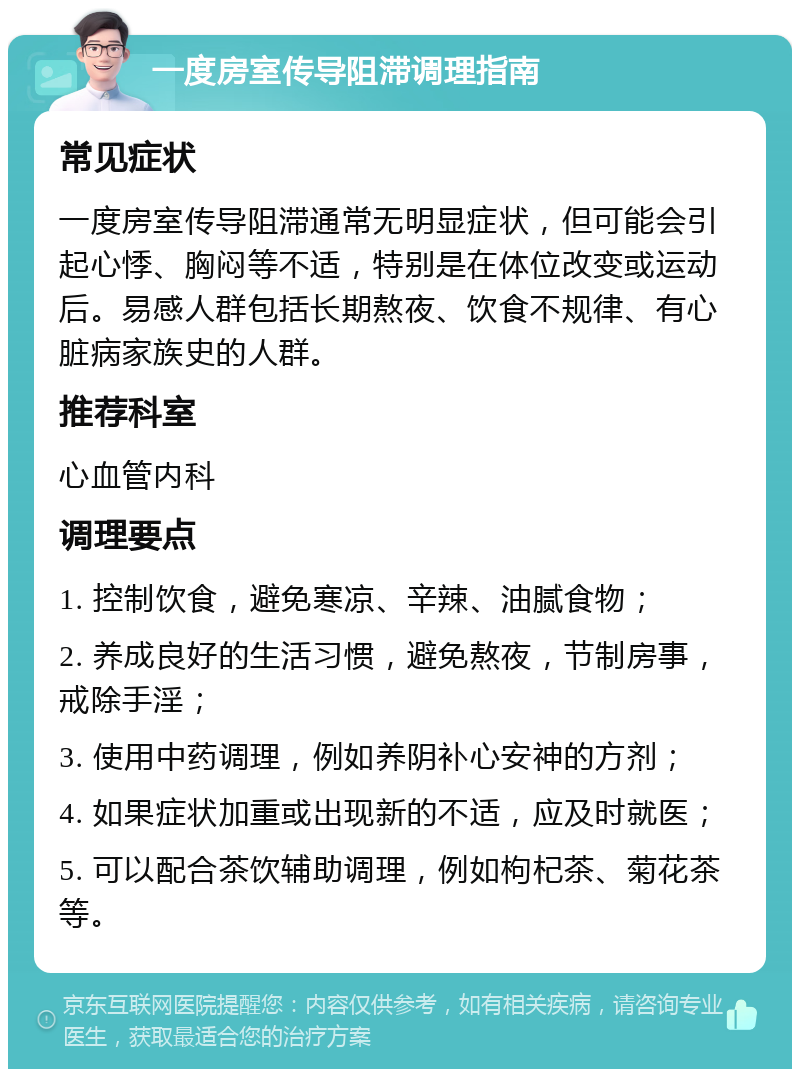 一度房室传导阻滞调理指南 常见症状 一度房室传导阻滞通常无明显症状，但可能会引起心悸、胸闷等不适，特别是在体位改变或运动后。易感人群包括长期熬夜、饮食不规律、有心脏病家族史的人群。 推荐科室 心血管内科 调理要点 1. 控制饮食，避免寒凉、辛辣、油腻食物； 2. 养成良好的生活习惯，避免熬夜，节制房事，戒除手淫； 3. 使用中药调理，例如养阴补心安神的方剂； 4. 如果症状加重或出现新的不适，应及时就医； 5. 可以配合茶饮辅助调理，例如枸杞茶、菊花茶等。