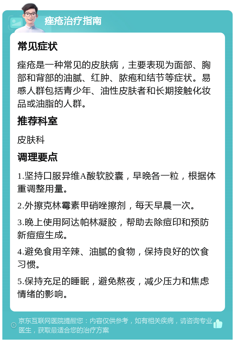 痤疮治疗指南 常见症状 痤疮是一种常见的皮肤病，主要表现为面部、胸部和背部的油腻、红肿、脓疱和结节等症状。易感人群包括青少年、油性皮肤者和长期接触化妆品或油脂的人群。 推荐科室 皮肤科 调理要点 1.坚持口服异维A酸软胶囊，早晚各一粒，根据体重调整用量。 2.外擦克林霉素甲硝唑擦剂，每天早晨一次。 3.晚上使用阿达帕林凝胶，帮助去除痘印和预防新痘痘生成。 4.避免食用辛辣、油腻的食物，保持良好的饮食习惯。 5.保持充足的睡眠，避免熬夜，减少压力和焦虑情绪的影响。