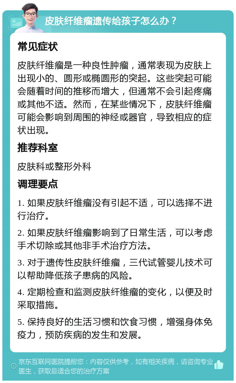 皮肤纤维瘤遗传给孩子怎么办？ 常见症状 皮肤纤维瘤是一种良性肿瘤，通常表现为皮肤上出现小的、圆形或椭圆形的突起。这些突起可能会随着时间的推移而增大，但通常不会引起疼痛或其他不适。然而，在某些情况下，皮肤纤维瘤可能会影响到周围的神经或器官，导致相应的症状出现。 推荐科室 皮肤科或整形外科 调理要点 1. 如果皮肤纤维瘤没有引起不适，可以选择不进行治疗。 2. 如果皮肤纤维瘤影响到了日常生活，可以考虑手术切除或其他非手术治疗方法。 3. 对于遗传性皮肤纤维瘤，三代试管婴儿技术可以帮助降低孩子患病的风险。 4. 定期检查和监测皮肤纤维瘤的变化，以便及时采取措施。 5. 保持良好的生活习惯和饮食习惯，增强身体免疫力，预防疾病的发生和发展。