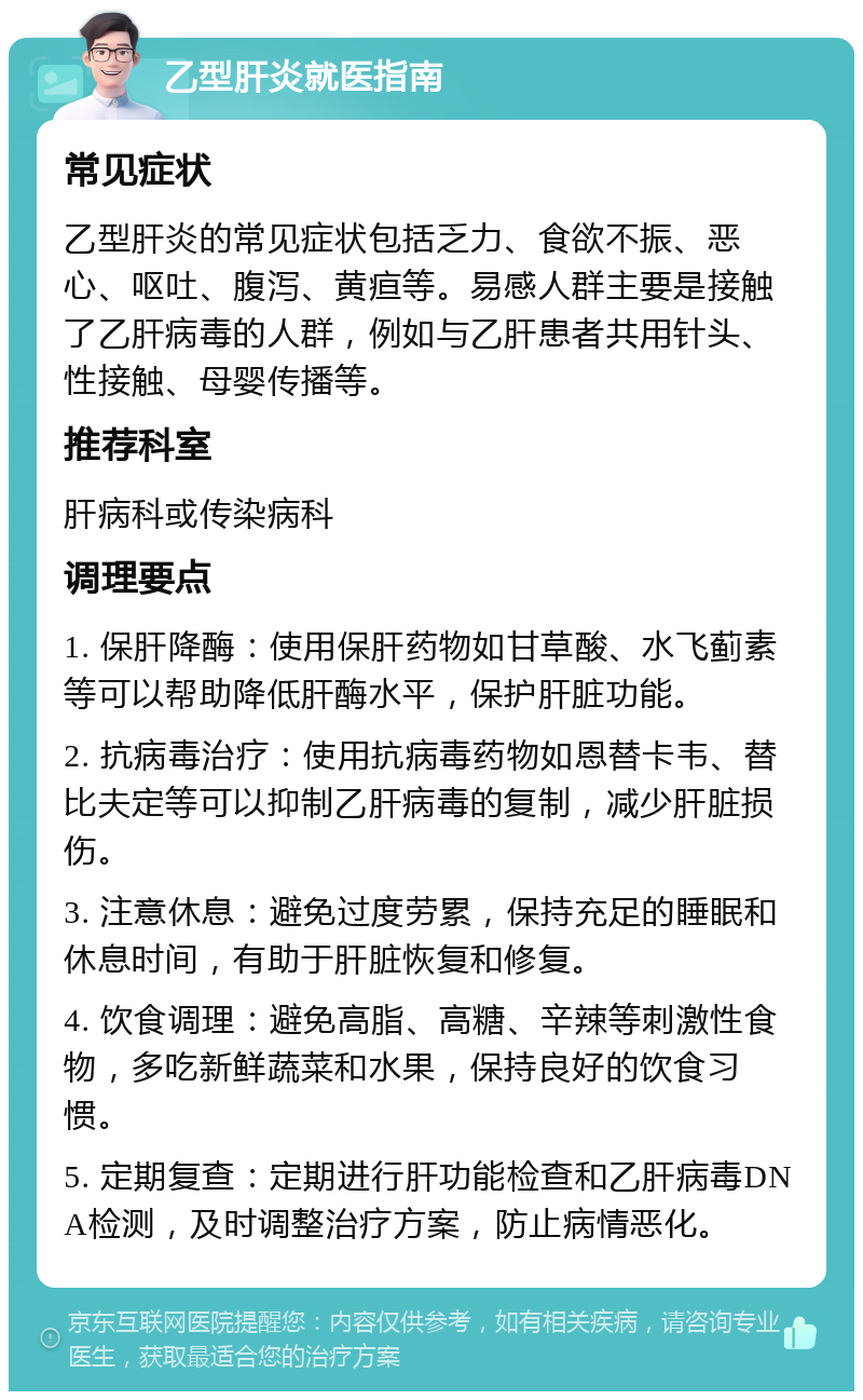 乙型肝炎就医指南 常见症状 乙型肝炎的常见症状包括乏力、食欲不振、恶心、呕吐、腹泻、黄疸等。易感人群主要是接触了乙肝病毒的人群，例如与乙肝患者共用针头、性接触、母婴传播等。 推荐科室 肝病科或传染病科 调理要点 1. 保肝降酶：使用保肝药物如甘草酸、水飞蓟素等可以帮助降低肝酶水平，保护肝脏功能。 2. 抗病毒治疗：使用抗病毒药物如恩替卡韦、替比夫定等可以抑制乙肝病毒的复制，减少肝脏损伤。 3. 注意休息：避免过度劳累，保持充足的睡眠和休息时间，有助于肝脏恢复和修复。 4. 饮食调理：避免高脂、高糖、辛辣等刺激性食物，多吃新鲜蔬菜和水果，保持良好的饮食习惯。 5. 定期复查：定期进行肝功能检查和乙肝病毒DNA检测，及时调整治疗方案，防止病情恶化。