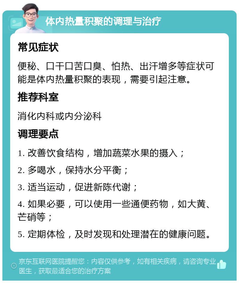 体内热量积聚的调理与治疗 常见症状 便秘、口干口苦口臭、怕热、出汗增多等症状可能是体内热量积聚的表现，需要引起注意。 推荐科室 消化内科或内分泌科 调理要点 1. 改善饮食结构，增加蔬菜水果的摄入； 2. 多喝水，保持水分平衡； 3. 适当运动，促进新陈代谢； 4. 如果必要，可以使用一些通便药物，如大黄、芒硝等； 5. 定期体检，及时发现和处理潜在的健康问题。