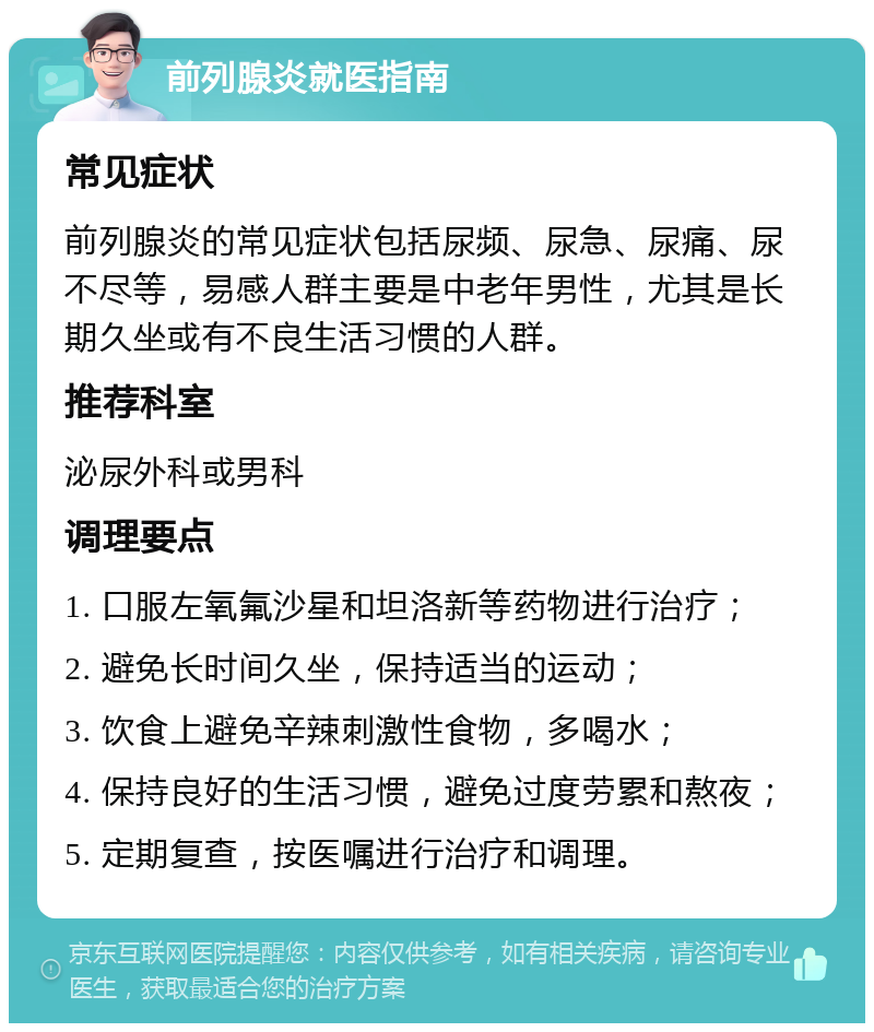 前列腺炎就医指南 常见症状 前列腺炎的常见症状包括尿频、尿急、尿痛、尿不尽等，易感人群主要是中老年男性，尤其是长期久坐或有不良生活习惯的人群。 推荐科室 泌尿外科或男科 调理要点 1. 口服左氧氟沙星和坦洛新等药物进行治疗； 2. 避免长时间久坐，保持适当的运动； 3. 饮食上避免辛辣刺激性食物，多喝水； 4. 保持良好的生活习惯，避免过度劳累和熬夜； 5. 定期复查，按医嘱进行治疗和调理。