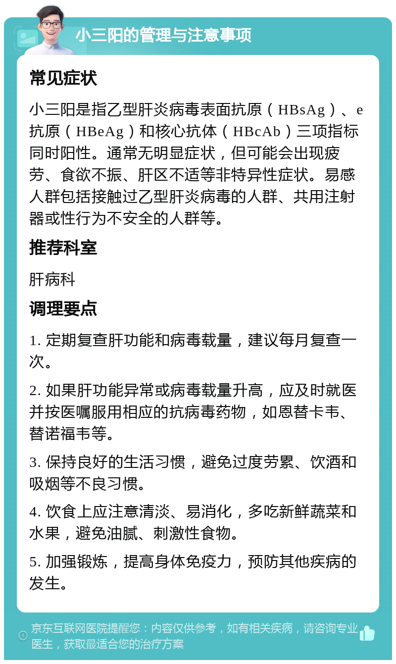 小三阳的管理与注意事项 常见症状 小三阳是指乙型肝炎病毒表面抗原（HBsAg）、e抗原（HBeAg）和核心抗体（HBcAb）三项指标同时阳性。通常无明显症状，但可能会出现疲劳、食欲不振、肝区不适等非特异性症状。易感人群包括接触过乙型肝炎病毒的人群、共用注射器或性行为不安全的人群等。 推荐科室 肝病科 调理要点 1. 定期复查肝功能和病毒载量，建议每月复查一次。 2. 如果肝功能异常或病毒载量升高，应及时就医并按医嘱服用相应的抗病毒药物，如恩替卡韦、替诺福韦等。 3. 保持良好的生活习惯，避免过度劳累、饮酒和吸烟等不良习惯。 4. 饮食上应注意清淡、易消化，多吃新鲜蔬菜和水果，避免油腻、刺激性食物。 5. 加强锻炼，提高身体免疫力，预防其他疾病的发生。