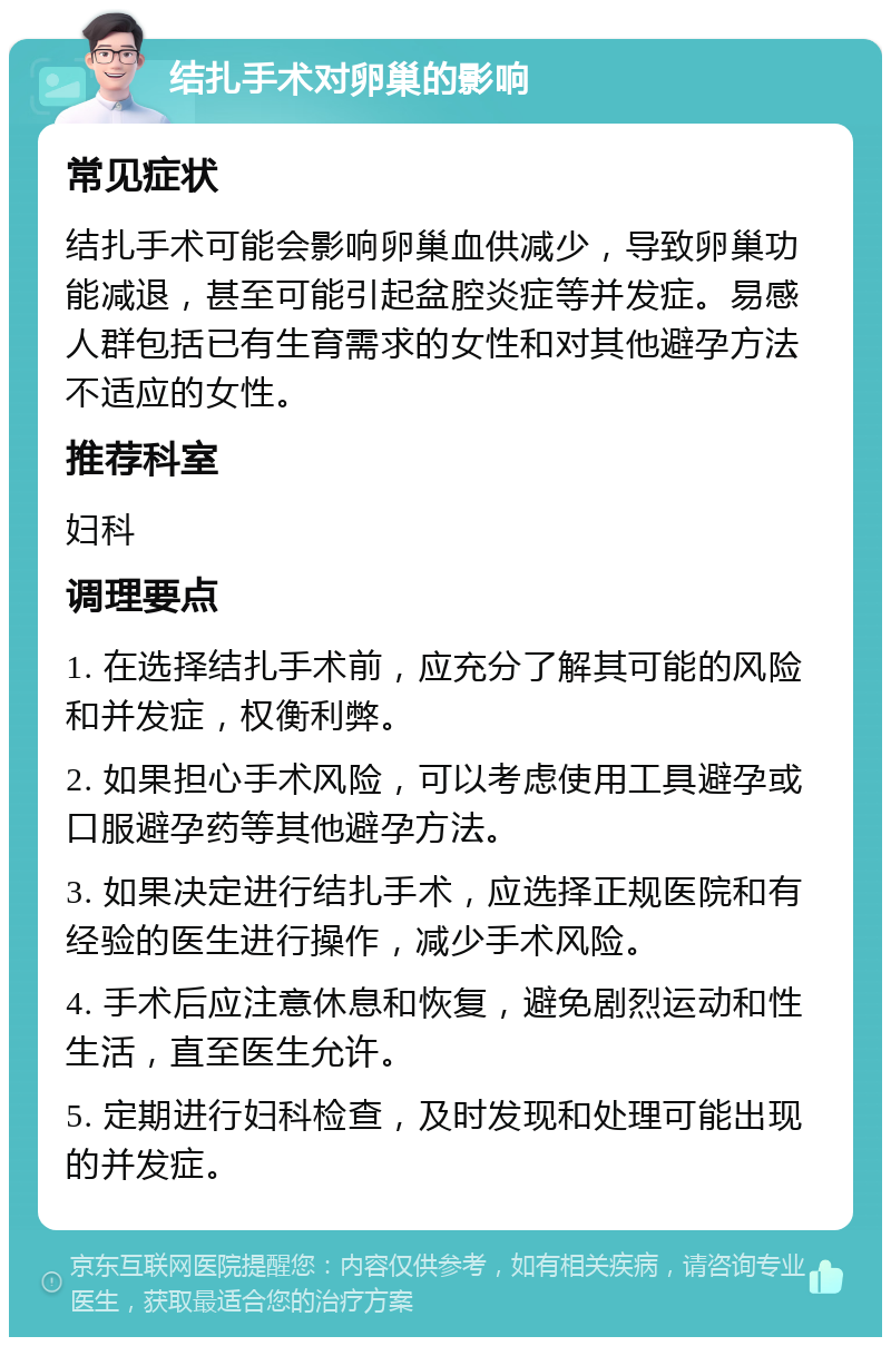 结扎手术对卵巢的影响 常见症状 结扎手术可能会影响卵巢血供减少，导致卵巢功能减退，甚至可能引起盆腔炎症等并发症。易感人群包括已有生育需求的女性和对其他避孕方法不适应的女性。 推荐科室 妇科 调理要点 1. 在选择结扎手术前，应充分了解其可能的风险和并发症，权衡利弊。 2. 如果担心手术风险，可以考虑使用工具避孕或口服避孕药等其他避孕方法。 3. 如果决定进行结扎手术，应选择正规医院和有经验的医生进行操作，减少手术风险。 4. 手术后应注意休息和恢复，避免剧烈运动和性生活，直至医生允许。 5. 定期进行妇科检查，及时发现和处理可能出现的并发症。