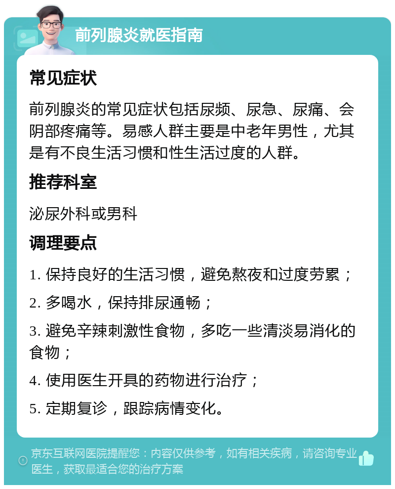 前列腺炎就医指南 常见症状 前列腺炎的常见症状包括尿频、尿急、尿痛、会阴部疼痛等。易感人群主要是中老年男性，尤其是有不良生活习惯和性生活过度的人群。 推荐科室 泌尿外科或男科 调理要点 1. 保持良好的生活习惯，避免熬夜和过度劳累； 2. 多喝水，保持排尿通畅； 3. 避免辛辣刺激性食物，多吃一些清淡易消化的食物； 4. 使用医生开具的药物进行治疗； 5. 定期复诊，跟踪病情变化。