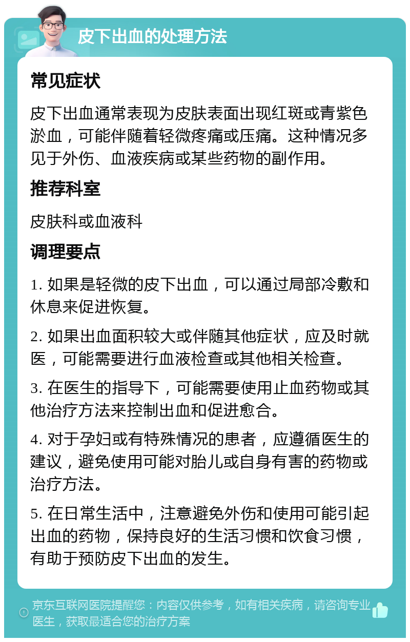 皮下出血的处理方法 常见症状 皮下出血通常表现为皮肤表面出现红斑或青紫色淤血，可能伴随着轻微疼痛或压痛。这种情况多见于外伤、血液疾病或某些药物的副作用。 推荐科室 皮肤科或血液科 调理要点 1. 如果是轻微的皮下出血，可以通过局部冷敷和休息来促进恢复。 2. 如果出血面积较大或伴随其他症状，应及时就医，可能需要进行血液检查或其他相关检查。 3. 在医生的指导下，可能需要使用止血药物或其他治疗方法来控制出血和促进愈合。 4. 对于孕妇或有特殊情况的患者，应遵循医生的建议，避免使用可能对胎儿或自身有害的药物或治疗方法。 5. 在日常生活中，注意避免外伤和使用可能引起出血的药物，保持良好的生活习惯和饮食习惯，有助于预防皮下出血的发生。