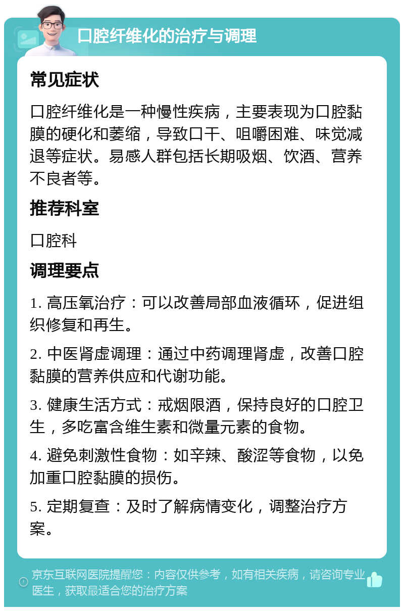 口腔纤维化的治疗与调理 常见症状 口腔纤维化是一种慢性疾病，主要表现为口腔黏膜的硬化和萎缩，导致口干、咀嚼困难、味觉减退等症状。易感人群包括长期吸烟、饮酒、营养不良者等。 推荐科室 口腔科 调理要点 1. 高压氧治疗：可以改善局部血液循环，促进组织修复和再生。 2. 中医肾虚调理：通过中药调理肾虚，改善口腔黏膜的营养供应和代谢功能。 3. 健康生活方式：戒烟限酒，保持良好的口腔卫生，多吃富含维生素和微量元素的食物。 4. 避免刺激性食物：如辛辣、酸涩等食物，以免加重口腔黏膜的损伤。 5. 定期复查：及时了解病情变化，调整治疗方案。