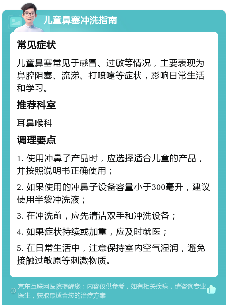 儿童鼻塞冲洗指南 常见症状 儿童鼻塞常见于感冒、过敏等情况，主要表现为鼻腔阻塞、流涕、打喷嚏等症状，影响日常生活和学习。 推荐科室 耳鼻喉科 调理要点 1. 使用冲鼻子产品时，应选择适合儿童的产品，并按照说明书正确使用； 2. 如果使用的冲鼻子设备容量小于300毫升，建议使用半袋冲洗液； 3. 在冲洗前，应先清洁双手和冲洗设备； 4. 如果症状持续或加重，应及时就医； 5. 在日常生活中，注意保持室内空气湿润，避免接触过敏原等刺激物质。