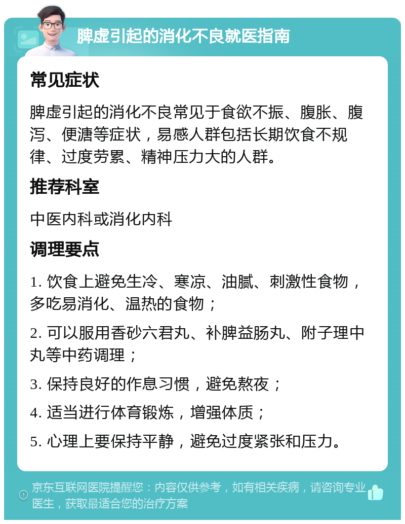 脾虚引起的消化不良就医指南 常见症状 脾虚引起的消化不良常见于食欲不振、腹胀、腹泻、便溏等症状，易感人群包括长期饮食不规律、过度劳累、精神压力大的人群。 推荐科室 中医内科或消化内科 调理要点 1. 饮食上避免生冷、寒凉、油腻、刺激性食物，多吃易消化、温热的食物； 2. 可以服用香砂六君丸、补脾益肠丸、附子理中丸等中药调理； 3. 保持良好的作息习惯，避免熬夜； 4. 适当进行体育锻炼，增强体质； 5. 心理上要保持平静，避免过度紧张和压力。