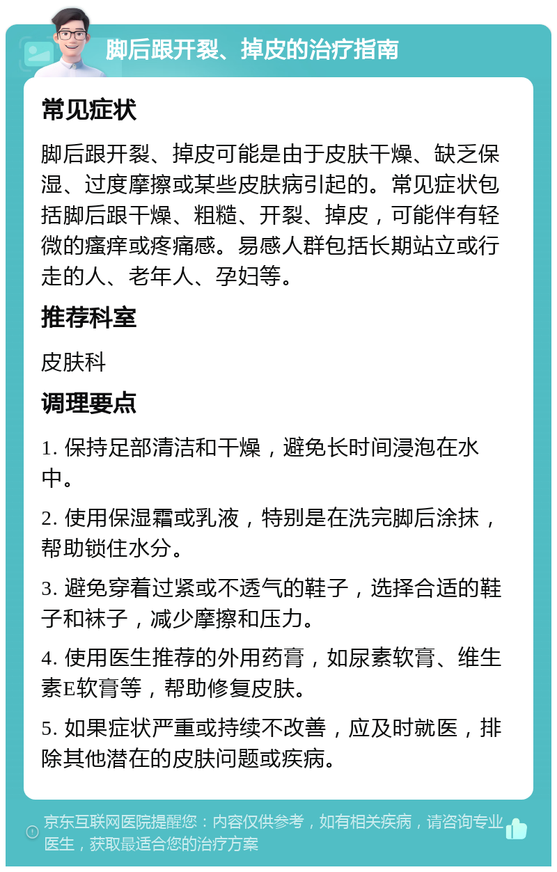 脚后跟开裂、掉皮的治疗指南 常见症状 脚后跟开裂、掉皮可能是由于皮肤干燥、缺乏保湿、过度摩擦或某些皮肤病引起的。常见症状包括脚后跟干燥、粗糙、开裂、掉皮，可能伴有轻微的瘙痒或疼痛感。易感人群包括长期站立或行走的人、老年人、孕妇等。 推荐科室 皮肤科 调理要点 1. 保持足部清洁和干燥，避免长时间浸泡在水中。 2. 使用保湿霜或乳液，特别是在洗完脚后涂抹，帮助锁住水分。 3. 避免穿着过紧或不透气的鞋子，选择合适的鞋子和袜子，减少摩擦和压力。 4. 使用医生推荐的外用药膏，如尿素软膏、维生素E软膏等，帮助修复皮肤。 5. 如果症状严重或持续不改善，应及时就医，排除其他潜在的皮肤问题或疾病。