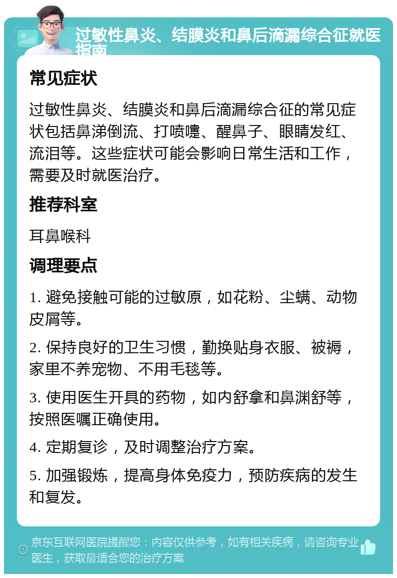 过敏性鼻炎、结膜炎和鼻后滴漏综合征就医指南 常见症状 过敏性鼻炎、结膜炎和鼻后滴漏综合征的常见症状包括鼻涕倒流、打喷嚏、醒鼻子、眼睛发红、流泪等。这些症状可能会影响日常生活和工作，需要及时就医治疗。 推荐科室 耳鼻喉科 调理要点 1. 避免接触可能的过敏原，如花粉、尘螨、动物皮屑等。 2. 保持良好的卫生习惯，勤换贴身衣服、被褥，家里不养宠物、不用毛毯等。 3. 使用医生开具的药物，如内舒拿和鼻渊舒等，按照医嘱正确使用。 4. 定期复诊，及时调整治疗方案。 5. 加强锻炼，提高身体免疫力，预防疾病的发生和复发。