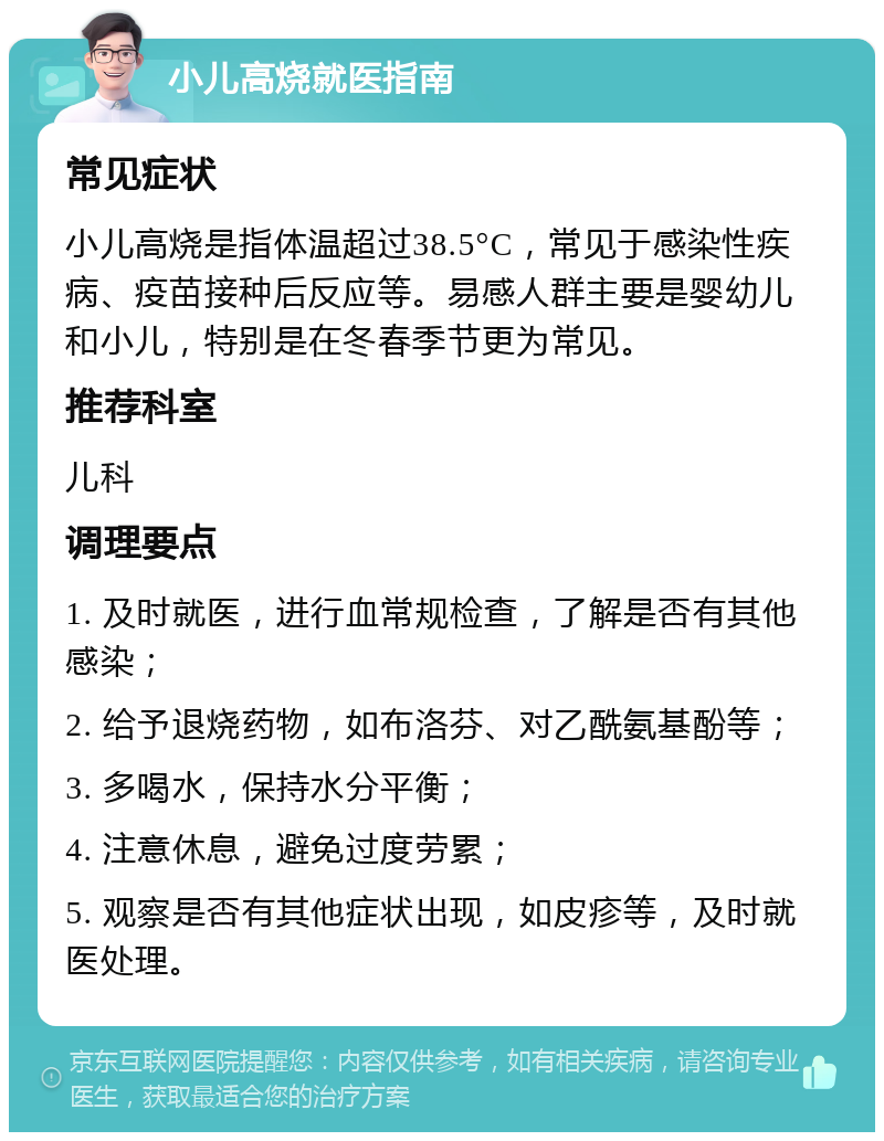 小儿高烧就医指南 常见症状 小儿高烧是指体温超过38.5°C，常见于感染性疾病、疫苗接种后反应等。易感人群主要是婴幼儿和小儿，特别是在冬春季节更为常见。 推荐科室 儿科 调理要点 1. 及时就医，进行血常规检查，了解是否有其他感染； 2. 给予退烧药物，如布洛芬、对乙酰氨基酚等； 3. 多喝水，保持水分平衡； 4. 注意休息，避免过度劳累； 5. 观察是否有其他症状出现，如皮疹等，及时就医处理。