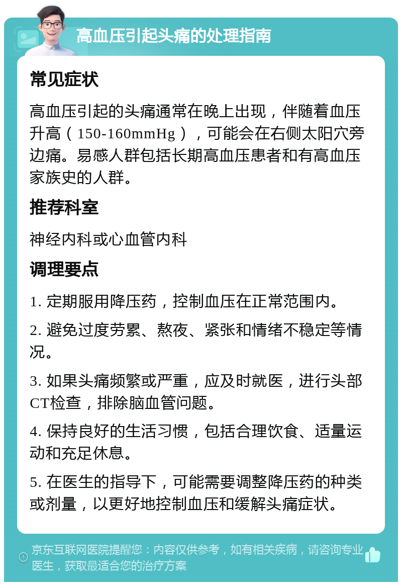 高血压引起头痛的处理指南 常见症状 高血压引起的头痛通常在晚上出现，伴随着血压升高（150-160mmHg），可能会在右侧太阳穴旁边痛。易感人群包括长期高血压患者和有高血压家族史的人群。 推荐科室 神经内科或心血管内科 调理要点 1. 定期服用降压药，控制血压在正常范围内。 2. 避免过度劳累、熬夜、紧张和情绪不稳定等情况。 3. 如果头痛频繁或严重，应及时就医，进行头部CT检查，排除脑血管问题。 4. 保持良好的生活习惯，包括合理饮食、适量运动和充足休息。 5. 在医生的指导下，可能需要调整降压药的种类或剂量，以更好地控制血压和缓解头痛症状。