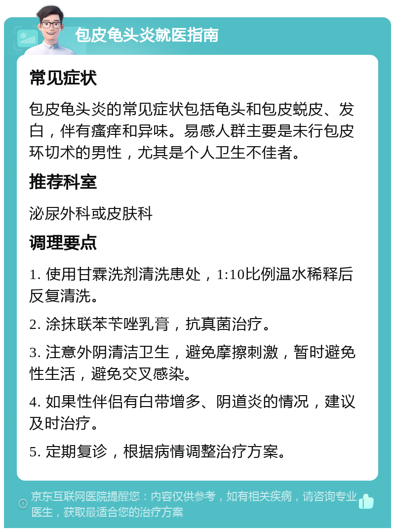 包皮龟头炎就医指南 常见症状 包皮龟头炎的常见症状包括龟头和包皮蜕皮、发白，伴有瘙痒和异味。易感人群主要是未行包皮环切术的男性，尤其是个人卫生不佳者。 推荐科室 泌尿外科或皮肤科 调理要点 1. 使用甘霖洗剂清洗患处，1:10比例温水稀释后反复清洗。 2. 涂抹联苯苄唑乳膏，抗真菌治疗。 3. 注意外阴清洁卫生，避免摩擦刺激，暂时避免性生活，避免交叉感染。 4. 如果性伴侣有白带增多、阴道炎的情况，建议及时治疗。 5. 定期复诊，根据病情调整治疗方案。