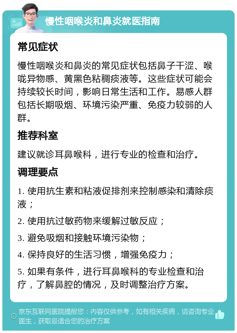 慢性咽喉炎和鼻炎就医指南 常见症状 慢性咽喉炎和鼻炎的常见症状包括鼻子干涩、喉咙异物感、黄黑色粘稠痰液等。这些症状可能会持续较长时间，影响日常生活和工作。易感人群包括长期吸烟、环境污染严重、免疫力较弱的人群。 推荐科室 建议就诊耳鼻喉科，进行专业的检查和治疗。 调理要点 1. 使用抗生素和粘液促排剂来控制感染和清除痰液； 2. 使用抗过敏药物来缓解过敏反应； 3. 避免吸烟和接触环境污染物； 4. 保持良好的生活习惯，增强免疫力； 5. 如果有条件，进行耳鼻喉科的专业检查和治疗，了解鼻腔的情况，及时调整治疗方案。