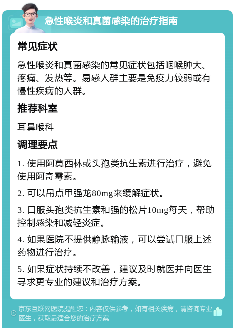 急性喉炎和真菌感染的治疗指南 常见症状 急性喉炎和真菌感染的常见症状包括咽喉肿大、疼痛、发热等。易感人群主要是免疫力较弱或有慢性疾病的人群。 推荐科室 耳鼻喉科 调理要点 1. 使用阿莫西林或头孢类抗生素进行治疗，避免使用阿奇霉素。 2. 可以吊点甲强龙80mg来缓解症状。 3. 口服头孢类抗生素和强的松片10mg每天，帮助控制感染和减轻炎症。 4. 如果医院不提供静脉输液，可以尝试口服上述药物进行治疗。 5. 如果症状持续不改善，建议及时就医并向医生寻求更专业的建议和治疗方案。