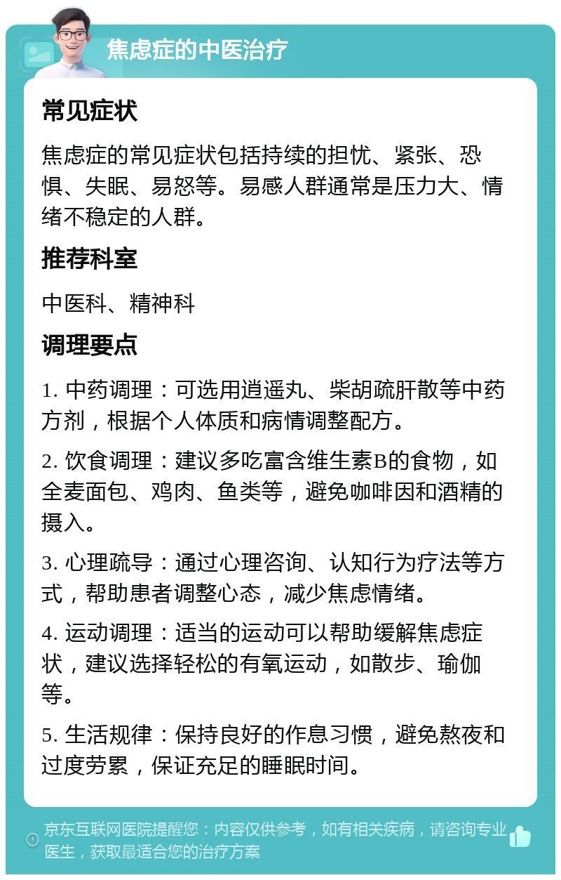 焦虑症的中医治疗 常见症状 焦虑症的常见症状包括持续的担忧、紧张、恐惧、失眠、易怒等。易感人群通常是压力大、情绪不稳定的人群。 推荐科室 中医科、精神科 调理要点 1. 中药调理：可选用逍遥丸、柴胡疏肝散等中药方剂，根据个人体质和病情调整配方。 2. 饮食调理：建议多吃富含维生素B的食物，如全麦面包、鸡肉、鱼类等，避免咖啡因和酒精的摄入。 3. 心理疏导：通过心理咨询、认知行为疗法等方式，帮助患者调整心态，减少焦虑情绪。 4. 运动调理：适当的运动可以帮助缓解焦虑症状，建议选择轻松的有氧运动，如散步、瑜伽等。 5. 生活规律：保持良好的作息习惯，避免熬夜和过度劳累，保证充足的睡眠时间。