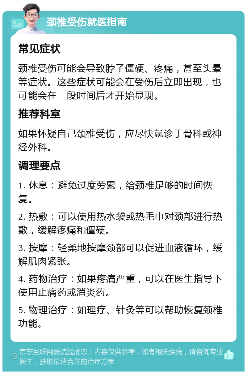 颈椎受伤就医指南 常见症状 颈椎受伤可能会导致脖子僵硬、疼痛，甚至头晕等症状。这些症状可能会在受伤后立即出现，也可能会在一段时间后才开始显现。 推荐科室 如果怀疑自己颈椎受伤，应尽快就诊于骨科或神经外科。 调理要点 1. 休息：避免过度劳累，给颈椎足够的时间恢复。 2. 热敷：可以使用热水袋或热毛巾对颈部进行热敷，缓解疼痛和僵硬。 3. 按摩：轻柔地按摩颈部可以促进血液循环，缓解肌肉紧张。 4. 药物治疗：如果疼痛严重，可以在医生指导下使用止痛药或消炎药。 5. 物理治疗：如理疗、针灸等可以帮助恢复颈椎功能。