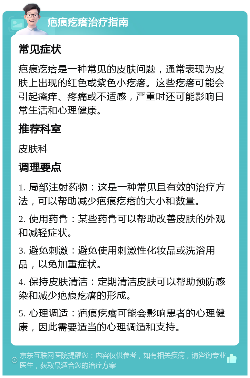 疤痕疙瘩治疗指南 常见症状 疤痕疙瘩是一种常见的皮肤问题，通常表现为皮肤上出现的红色或紫色小疙瘩。这些疙瘩可能会引起瘙痒、疼痛或不适感，严重时还可能影响日常生活和心理健康。 推荐科室 皮肤科 调理要点 1. 局部注射药物：这是一种常见且有效的治疗方法，可以帮助减少疤痕疙瘩的大小和数量。 2. 使用药膏：某些药膏可以帮助改善皮肤的外观和减轻症状。 3. 避免刺激：避免使用刺激性化妆品或洗浴用品，以免加重症状。 4. 保持皮肤清洁：定期清洁皮肤可以帮助预防感染和减少疤痕疙瘩的形成。 5. 心理调适：疤痕疙瘩可能会影响患者的心理健康，因此需要适当的心理调适和支持。