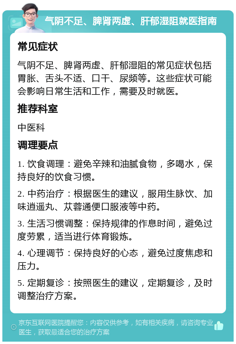 气阴不足、脾肾两虚、肝郁湿阻就医指南 常见症状 气阴不足、脾肾两虚、肝郁湿阻的常见症状包括胃胀、舌头不适、口干、尿频等。这些症状可能会影响日常生活和工作，需要及时就医。 推荐科室 中医科 调理要点 1. 饮食调理：避免辛辣和油腻食物，多喝水，保持良好的饮食习惯。 2. 中药治疗：根据医生的建议，服用生脉饮、加味逍遥丸、苁蓉通便口服液等中药。 3. 生活习惯调整：保持规律的作息时间，避免过度劳累，适当进行体育锻炼。 4. 心理调节：保持良好的心态，避免过度焦虑和压力。 5. 定期复诊：按照医生的建议，定期复诊，及时调整治疗方案。