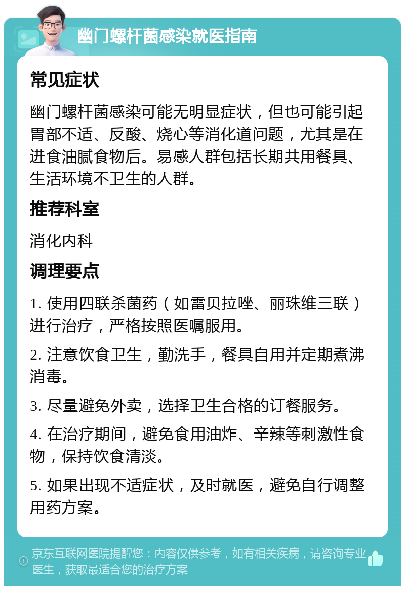 幽门螺杆菌感染就医指南 常见症状 幽门螺杆菌感染可能无明显症状，但也可能引起胃部不适、反酸、烧心等消化道问题，尤其是在进食油腻食物后。易感人群包括长期共用餐具、生活环境不卫生的人群。 推荐科室 消化内科 调理要点 1. 使用四联杀菌药（如雷贝拉唑、丽珠维三联）进行治疗，严格按照医嘱服用。 2. 注意饮食卫生，勤洗手，餐具自用并定期煮沸消毒。 3. 尽量避免外卖，选择卫生合格的订餐服务。 4. 在治疗期间，避免食用油炸、辛辣等刺激性食物，保持饮食清淡。 5. 如果出现不适症状，及时就医，避免自行调整用药方案。