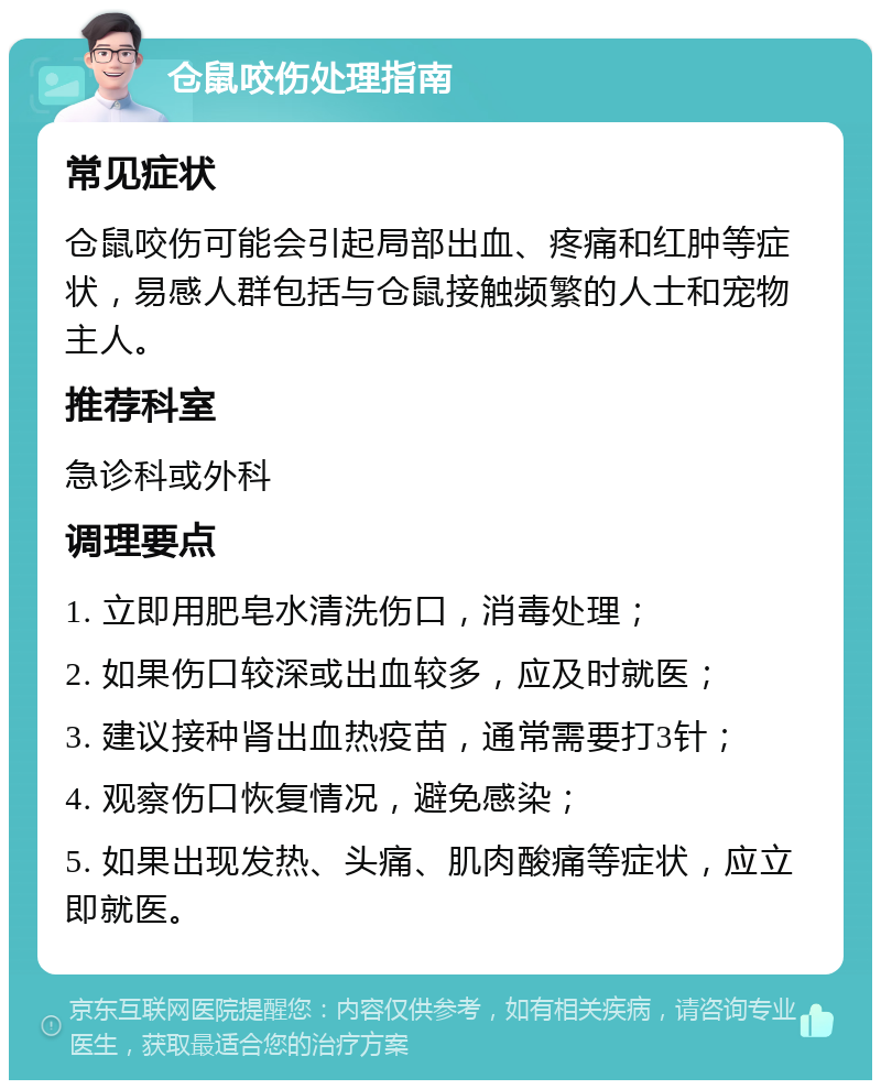 仓鼠咬伤处理指南 常见症状 仓鼠咬伤可能会引起局部出血、疼痛和红肿等症状，易感人群包括与仓鼠接触频繁的人士和宠物主人。 推荐科室 急诊科或外科 调理要点 1. 立即用肥皂水清洗伤口，消毒处理； 2. 如果伤口较深或出血较多，应及时就医； 3. 建议接种肾出血热疫苗，通常需要打3针； 4. 观察伤口恢复情况，避免感染； 5. 如果出现发热、头痛、肌肉酸痛等症状，应立即就医。