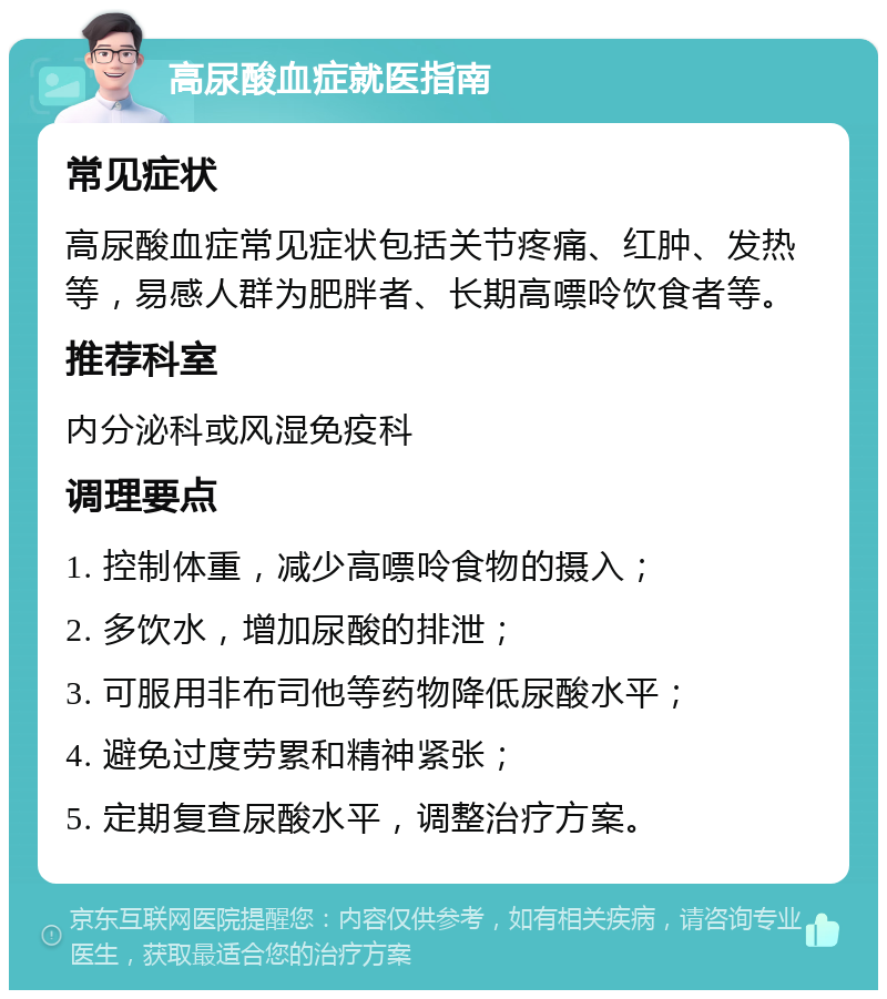 高尿酸血症就医指南 常见症状 高尿酸血症常见症状包括关节疼痛、红肿、发热等，易感人群为肥胖者、长期高嘌呤饮食者等。 推荐科室 内分泌科或风湿免疫科 调理要点 1. 控制体重，减少高嘌呤食物的摄入； 2. 多饮水，增加尿酸的排泄； 3. 可服用非布司他等药物降低尿酸水平； 4. 避免过度劳累和精神紧张； 5. 定期复查尿酸水平，调整治疗方案。