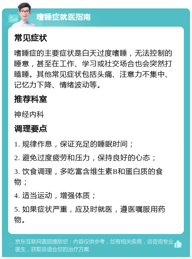 嗜睡症就医指南 常见症状 嗜睡症的主要症状是白天过度嗜睡，无法控制的睡意，甚至在工作、学习或社交场合也会突然打瞌睡。其他常见症状包括头痛、注意力不集中、记忆力下降、情绪波动等。 推荐科室 神经内科 调理要点 1. 规律作息，保证充足的睡眠时间； 2. 避免过度疲劳和压力，保持良好的心态； 3. 饮食调理，多吃富含维生素B和蛋白质的食物； 4. 适当运动，增强体质； 5. 如果症状严重，应及时就医，遵医嘱服用药物。