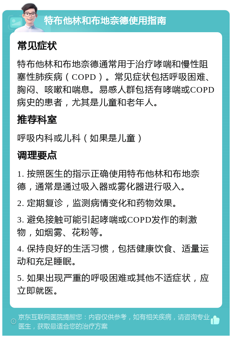 特布他林和布地奈德使用指南 常见症状 特布他林和布地奈德通常用于治疗哮喘和慢性阻塞性肺疾病（COPD）。常见症状包括呼吸困难、胸闷、咳嗽和喘息。易感人群包括有哮喘或COPD病史的患者，尤其是儿童和老年人。 推荐科室 呼吸内科或儿科（如果是儿童） 调理要点 1. 按照医生的指示正确使用特布他林和布地奈德，通常是通过吸入器或雾化器进行吸入。 2. 定期复诊，监测病情变化和药物效果。 3. 避免接触可能引起哮喘或COPD发作的刺激物，如烟雾、花粉等。 4. 保持良好的生活习惯，包括健康饮食、适量运动和充足睡眠。 5. 如果出现严重的呼吸困难或其他不适症状，应立即就医。