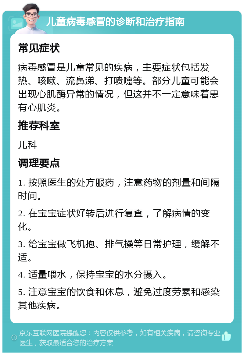 儿童病毒感冒的诊断和治疗指南 常见症状 病毒感冒是儿童常见的疾病，主要症状包括发热、咳嗽、流鼻涕、打喷嚏等。部分儿童可能会出现心肌酶异常的情况，但这并不一定意味着患有心肌炎。 推荐科室 儿科 调理要点 1. 按照医生的处方服药，注意药物的剂量和间隔时间。 2. 在宝宝症状好转后进行复查，了解病情的变化。 3. 给宝宝做飞机抱、排气操等日常护理，缓解不适。 4. 适量喂水，保持宝宝的水分摄入。 5. 注意宝宝的饮食和休息，避免过度劳累和感染其他疾病。