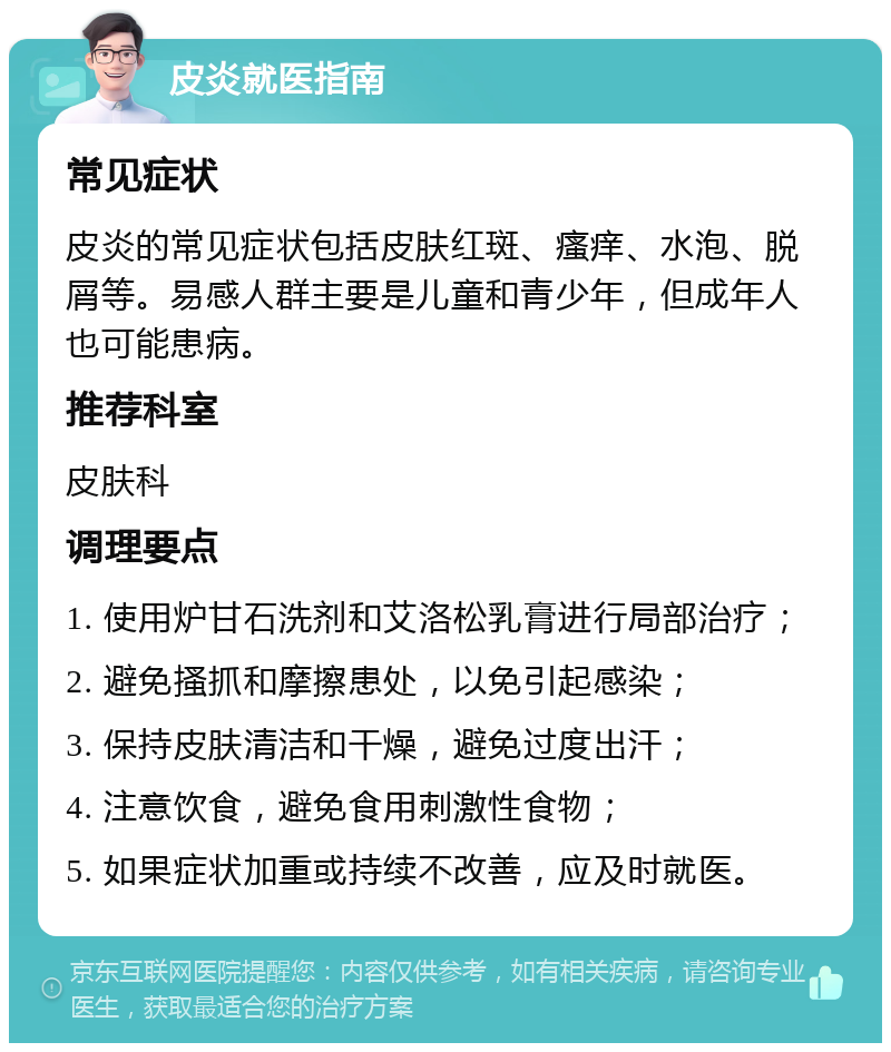 皮炎就医指南 常见症状 皮炎的常见症状包括皮肤红斑、瘙痒、水泡、脱屑等。易感人群主要是儿童和青少年，但成年人也可能患病。 推荐科室 皮肤科 调理要点 1. 使用炉甘石洗剂和艾洛松乳膏进行局部治疗； 2. 避免搔抓和摩擦患处，以免引起感染； 3. 保持皮肤清洁和干燥，避免过度出汗； 4. 注意饮食，避免食用刺激性食物； 5. 如果症状加重或持续不改善，应及时就医。